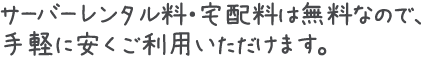 サーバーレンタル料・宅配料は無料なので、手軽に安くご利用いただけます。
