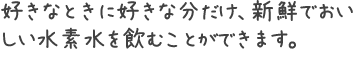 好きなときに好きな分だけ、新鮮でおいしい水素水を飲むことができます。