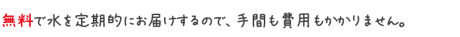 無料で水を定期的にお届けするので、手間も費用もかかりません。